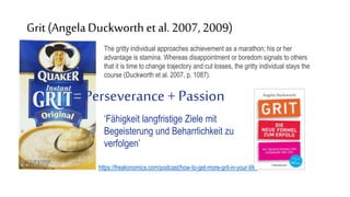 Grit (AngelaDuckworth et al. 2007,2009)
The gritty individual approaches achievement as a marathon; his or her
advantage is stamina. Whereas disappointment or boredom signals to others
that it is time to change trajectory and cut losses, the gritty individual stays the
course (Duckworth et al. 2007, p. 1087).
https://freakonomics.com/podcast/how-to-get-more-grit-in-your-life/
=Perseverance + Passion
‘Fähigkeit langfristige Ziele mit
Begeisterung und Beharrlichkeit zu
verfolgen’
 