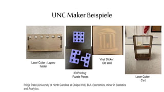 UNC MakerBeispiele
Laser Cutter : Laptop
holder
3D Printing:
Puzzle Pieces Laser Cutter:
Cart
Vinyl Sticker:
Old Well
Pooja Patel (University of North Carolina at Chapel Hill), B.A. Economics, minor in Statistics
and Analytics.
 