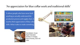 ‘An appreciationfor bluecollarwork and traditionalskills’
Chip Bobbert, CoLab
Digital Fabrication
Architect, Sr. Analyst
Duke University, 2020 visit
notes
‘It allows people who have never built
anything to actuallyunderstand the
production process and supply chain. It
teaches them appreciation of blue collar
skills.What it takes to make something’.
 