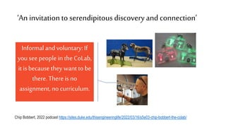 ‘An invitationto serendipitousdiscoveryand connection’
Chip Bobbert, 2022 podcast https://sites.duke.edu/thisengineeringlife/2022/03/16/s5e03-chip-bobbert-the-colab/
Informaland voluntary: If
you see people in theCoLab,
it isbecause they want tobe
there. There is no
assignment, no curriculum.
 