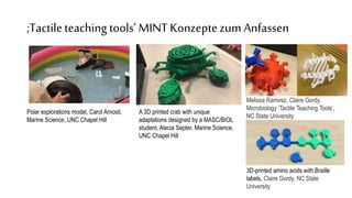 ;Tactileteaching tools’ MINTKonzeptezum Anfassen
Polar explorations model, Carol Arnosti,
Marine Science, UNC Chapel Hill
A 3D printed crab with unique
adaptations designed by a MASC/BIOL
student, Alecia Septer, Marine Science,
UNC Chapel Hill
Melissa Ramirez, Claire Gordy,
Microbiology ‘Tactile Teaching Tools’,
NC State University
3D-printed amino acids with Braille
labels, Claire Gordy, NC State
University
 