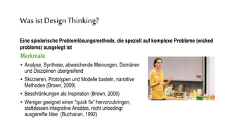 Was
Please take five minutes to write down projects you have been working
on during the past 2-6 weeks
Eine spielerische Problemlösungsmethode, die speziell auf komplexe Probleme (wicked problems) ausgelegt ist
Merkmale
• Analyse, Synthese, abweichende Meinungen, Domänen
und Disziplinen übergreifend
• Skizzieren, Prototypen und Modelle basteln, narrative
Methoden (Brown, 2009)
• Beschränkungen als Inspiration (Brown, 2009)
• Weniger geeignet einen "quick fix” hervorzubringen,
stattdessen integrative Ansätze, nicht unbedingt
ausgereifte Idee (Buchanan, 1992)
Was ist DesignThinking?
Eine spielerische Problemlösungsmethode, die speziell auf komplexe Probleme (wicked
problems) ausgelegt ist
 
