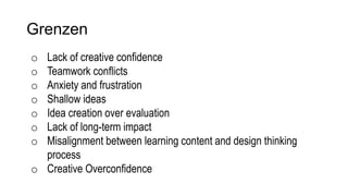 Grenzen
o Lack of creative confidence
o Teamwork conflicts
o Anxiety and frustration
o Shallow ideas
o Idea creation over evaluation
o Lack of long-term impact
o Misalignment between learning content and design thinking
process
o Creative Overconfidence
 