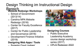 Design Thinking im Instructional Design
Bereich
Website Redesign Workshops
o School of Government
(2013/14)
o Carolina MPA Website
Redesign (2016)
o Center for Faculty Excellence
(2017)
o Center for Public Leadership
and Governance (2018)
o Development Finance Initiative
(2019)
Designing Web Apps / Tools
Designing Courses
o Public Executive
Leadership Academy
course design workshop
series (2017)
o CPLG Redesign 2022
 