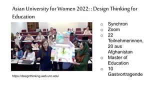 Asian Universityfor Women2022: : DesignThinking for
Education
o Synchron
o Zoom
o 22
Teilnehmerinnen,
20 aus
Afghanistan
o Master of
Education
o 10
Gastvortragende
https://designthinking.web.unc.edu/
 