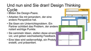 • Bilden Sie Design-Paare.
• Arbeiten Sie mit jemandem, der eine
andere Perspektive hat.
• Sie lösen ein Unterrichtsproblem. Ein
Partner schildert das Problem, der andere
notiert wichtige Punkte.
• Sie sammeln Ideen, stellen diese einander
vor, und geben wechselseitig Feedback.
• Eine Idee wird weiterverfolgt, ein Prototyp
erstellt, und präsentiert.
Und nun sind Sie dran! Design Thinking
Cycle
 