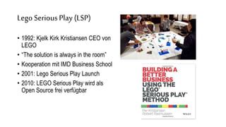 Lego SeriousPlay (LSP)
• 1992: Kjelk Kirk Kristiansen CEO von
LEGO
• “The solution is always in the room”
• Kooperation mit IMD Business School
• 2001: Lego Serious Play Launch
• 2010: LEGO Serious Play wird als
Open Source frei verfügbar
 