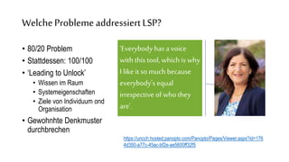 ‘Everybody has a voice
withthis tool, which is why
I like it so muchbecause
everybody's equal
irrespective of who they
are’.
WelcheProblemeaddressiertLSP?
• 80/20 Problem
• Stattdessen: 100/100
• ‘Leading to Unlock’
• Wissen im Raum
• Systemeigenschaften
• Ziele von Individuum ond
Organisation
• Gewohnhte Denkmuster
durchbrechen
https://uncch.hosted.panopto.com/Panopto/Pages/Viewer.aspx?id=176
4d350-a77c-45ac-bf2e-ae5600ff32f5
 