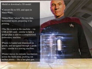 •Build or download a 3D model 
•Convert file to STL and open in 
MakerWare. 
•MakerWare “slices” file into thin, 
horizontal layers, preparing it for 
printing. 
•The file is sent to the machine – via 
USB or SD card – similar to how a 
design plan is sent to a computerized 
embroidery machine. 
•Plastic is loaded and dispensed on 
spools, and navigated through a guide 
tube – similar to a sewing machine. 
•Printer moves its extruder mechanism 
across the build plate, pushing out 
molten plastic – like a hot glue gun. 
 