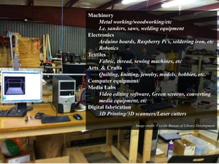 Machinery 
Metal working/woodworking/etc 
I.e. sanders, saws, welding equipment 
Electronics 
Arduino boards, Raspberry Pi’s, soldering iron, etc 
Robotics 
Textiles 
Fabric, thread, sewing machines, etc 
Arts & Crafts 
Quilting, knitting, jewelry, models, hobbies, etc. 
Computer equipment/ 
Media Labs 
Video editing software, Green screens, converting 
media equipment, etc 
Digital fabrication 
3D Printing/3D scanners/Laser cutters 
Image credit: Florida Bureau of Library Development 
 