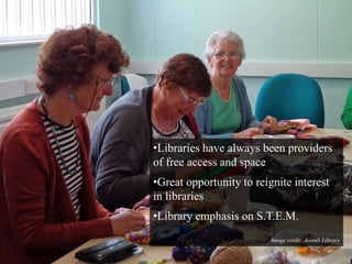 •Libraries have always been providers 
of free access and space 
•Great opportunity to reignite interest 
in libraries 
•Library emphasis on S.T.E.M. 
Image credit: Acomb Library 
 