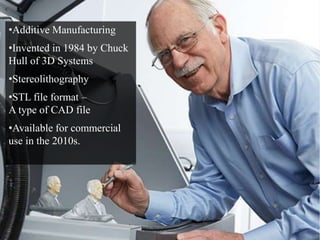 •Additive Manufacturing 
•Invented in 1984 by Chuck 
Hull of 3D Systems 
•Stereolithography 
•STL file format – 
A type of CAD file 
•Available for commercial 
use in the 2010s. 
 