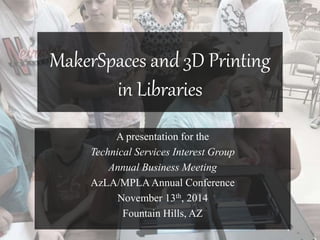 MakerSpaces and 3D Printing 
in Libraries 
A presentation for the 
Technical Services Interest Group 
Annual Business Meeting 
AzLA/MPLA Annual Conference 
November 13th, 2014 
Fountain Hills, AZ 
 