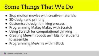 The Mind Lab by Unitec | Computational Thinking | 2016The Mind Lab by Unitec | 2016
Some Things That We Do
● Stop motion movies with creative materials
● 3D design and printing
● Customised design thinking process
● Programming Makey Makey with Scratch
● Using Scratch for computational thinking
● Creating MeArm robotic arm kits for students
to assemble
● Programming MeArms with mBlock
 