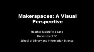 Makerspaces: A Visual
Perspective
Heather Moorefield-Lang
University of SC
School of Library and Information Science
 