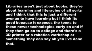 Libraries aren't just about books, they're
about learning and literacies of all sorts
and I think that this is just a different
avenue to have learning but I think its
good because it exposes the teens to
these newer technologies early on and if
they then go on to college and there's a
3D printer or a robotics workshop or
something they can say oh yea I've done
that. before.
 