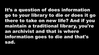 It’s a question of does information
go to your library to die or does it go
there to take on new life? And if you
maintain a traditional library, you're
an archivist and that is where
information goes to die and that's
sad.
 