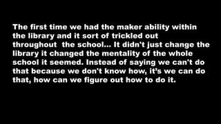 The first time we had the maker ability within
the library and it sort of trickled out
throughout the school… It didn't just change the
library it changed the mentality of the whole
school it seemed. Instead of saying we can't do
that because we don't know how, it’s we can do
that, how can we figure out how to do it.
 