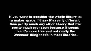 If you were to consider the whole library as
a maker space, I'd say it's really different
than pretty much any other library that I've
pretty much ever seen because it seems
like it's more free and not really the
'shhhhhh' thing that's in most libraries.
 