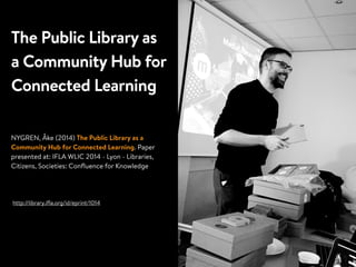 The Public Library as
a Community Hub for
Connected Learning
NYGREN, Åke (2014) The Public Library as a
Community Hub for Connected Learning. Paper
presented at: IFLA WLIC 2014 - Lyon - Libraries,
Citizens, Societies: Conﬂuence for Knowledge
http://library.iﬂa.org/id/eprint/1014
 