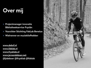 Over mij
★ Projectmanager innovatie
Bibliotheekservice Fryslân
★ Voorzitter Stichting FabLab Benelux
★ Wielrenner en muziekliefhebber
www.debsf.nl
www.fablab.nl
www.frysklab.nl
www.jeroendeboer.net
@jtdeboer @frysklab @fablab
 