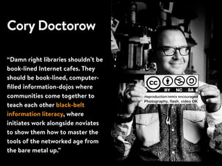 Cory Doctorow
“Damn right libraries shouldn’t be
book-lined Internet cafes. They
should be book-lined, computer-
ﬁlled information-dojos where
communities come together to
teach each other black-belt
information literacy, where
initiates work alongside noviates
to show them how to master the
tools of the networked age from
the bare metal up.”
 