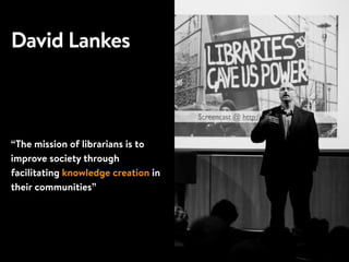 David Lankes
“The mission of librarians is to
improve society through
facilitating knowledge creation in
their communities”
 
