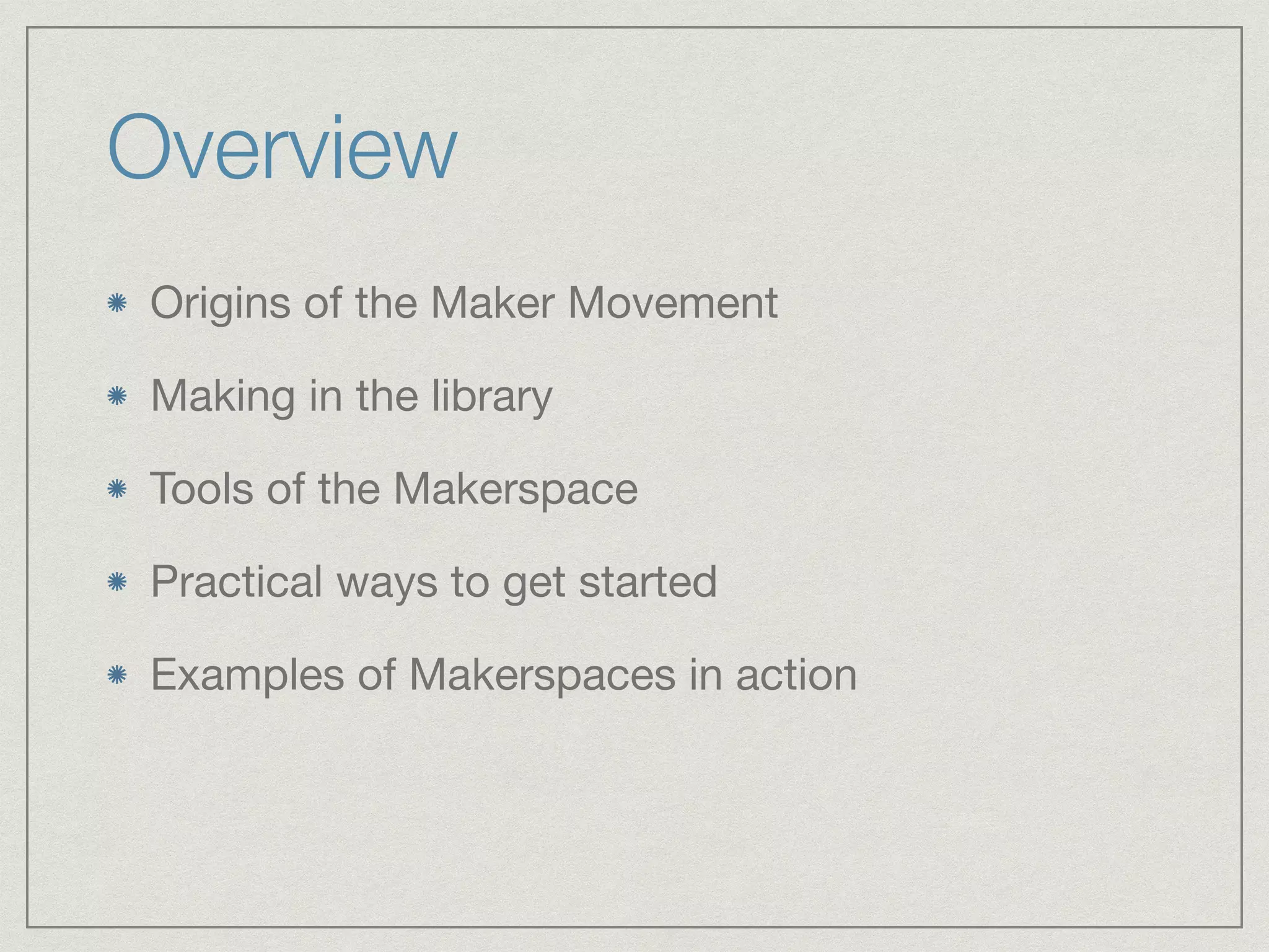 Overview 
Origins of the Maker Movement 
Making in the library 
Tools of the Makerspace 
Practical ways to get started 
Examples of Makerspaces in action 
 