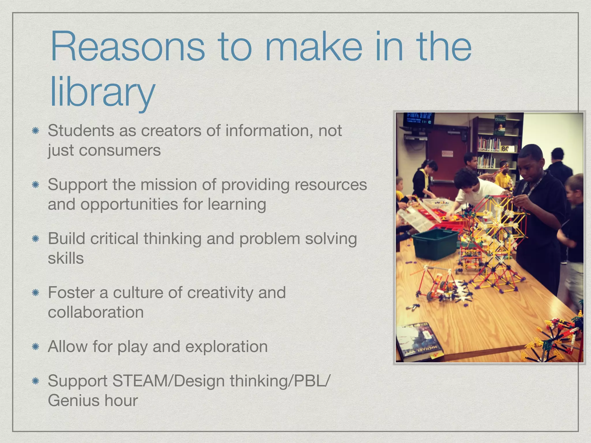 Reasons to make in the 
library 
Students as creators of information, not 
just consumers 
Support the mission of providing resources 
and opportunities for learning 
Build critical thinking and problem solving 
skills 
Foster a culture of creativity and 
collaboration 
Allow for play and exploration 
Support STEAM/Design thinking/PBL/ 
Genius hour 
 