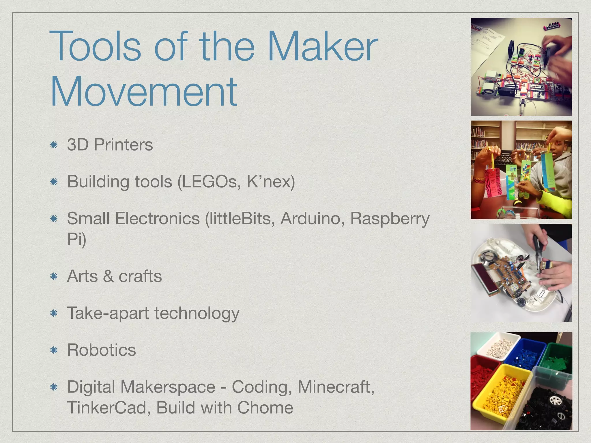 Tools of the Maker 
Movement 
3D Printers 
Building tools (LEGOs, K’nex) 
Small Electronics (littleBits, Arduino, Raspberry 
Pi) 
Arts & crafts 
Take-apart technology 
Robotics 
Digital Makerspace - Coding, Minecraft, 
TinkerCad, Build with Chome 
 