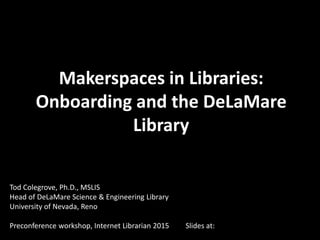 Makerspaces in Libraries:
Onboarding and the DeLaMare
Library
Tod Colegrove, Ph.D., MSLIS
Head of DeLaMare Science & Engineering Library
University of Nevada, Reno
Preconference workshop, Internet Librarian 2015 Slides at:
 