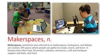 Makerspaces, n.
Makerspaces, sometimes also referred to as hackerspaces, hackspaces, and fablabs
are creative, DIY spaces where people can gather to create, invent, and learn. In
libraries they often have 3D printers, software, electronics, craft and hardware
supplies and tools, and more.
 