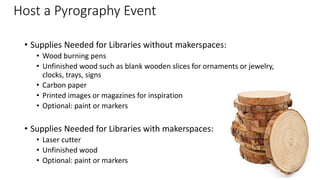 Host a Pyrography Event
• Supplies Needed for Libraries without makerspaces:
• Wood burning pens
• Unfinished wood such as blank wooden slices for ornaments or jewelry,
clocks, trays, signs
• Carbon paper
• Printed images or magazines for inspiration
• Optional: paint or markers
• Supplies Needed for Libraries with makerspaces:
• Laser cutter
• Unfinished wood
• Optional: paint or markers
 