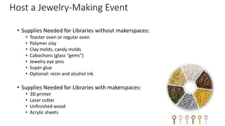Host a Jewelry-Making Event
• Supplies Needed for Libraries without makerspaces:
• Toaster oven or regular oven
• Polymer clay
• Clay molds, candy molds
• Cabochons (glass “gems”)
• Jewelry eye pins
• Super glue
• Optional: resin and alcohol ink
• Supplies Needed for Libraries with makerspaces:
• 3D printer
• Laser cutter
• Unfinished wood
• Acrylic sheets
 