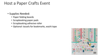 Host a Paper Crafts Event
• Supplies Needed:
• Paper folding boards
• Scrapbooking paper pads
• Scrapbooking adhesive roller
• Optional: tassels for bookmarks, washi tape
 