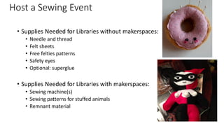 Host a Sewing Event
• Supplies Needed for Libraries without makerspaces:
• Needle and thread
• Felt sheets
• Free felties patterns
• Safety eyes
• Optional: superglue
• Supplies Needed for Libraries with makerspaces:
• Sewing machine(s)
• Sewing patterns for stuffed animals
• Remnant material
 