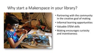 Why start a Makerspace in your library?
• Partnering with the community
in the creative goal of making
• Informal learning opportunities
• Valuable STEM skills
• Making encourages curiosity
and inventiveness
 