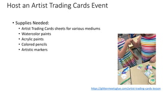 Host an Artist Trading Cards Event
• Supplies Needed:
• Artist Trading Cards sheets for various mediums
• Watercolor paints
• Acrylic paints
• Colored pencils
• Artistic markers
https://glittermeetsglue.com/artist-trading-cards-lesson
 