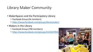 Library Maker Community
• MakerSpaces and the Participatory Library
• Facebook Group (5k members)
• https://www.facebook.com/groups/librarymaker/
• Makers in the Library
• Facebook Group (700 members)
• https://www.facebook.com/groups/222263795579085
 