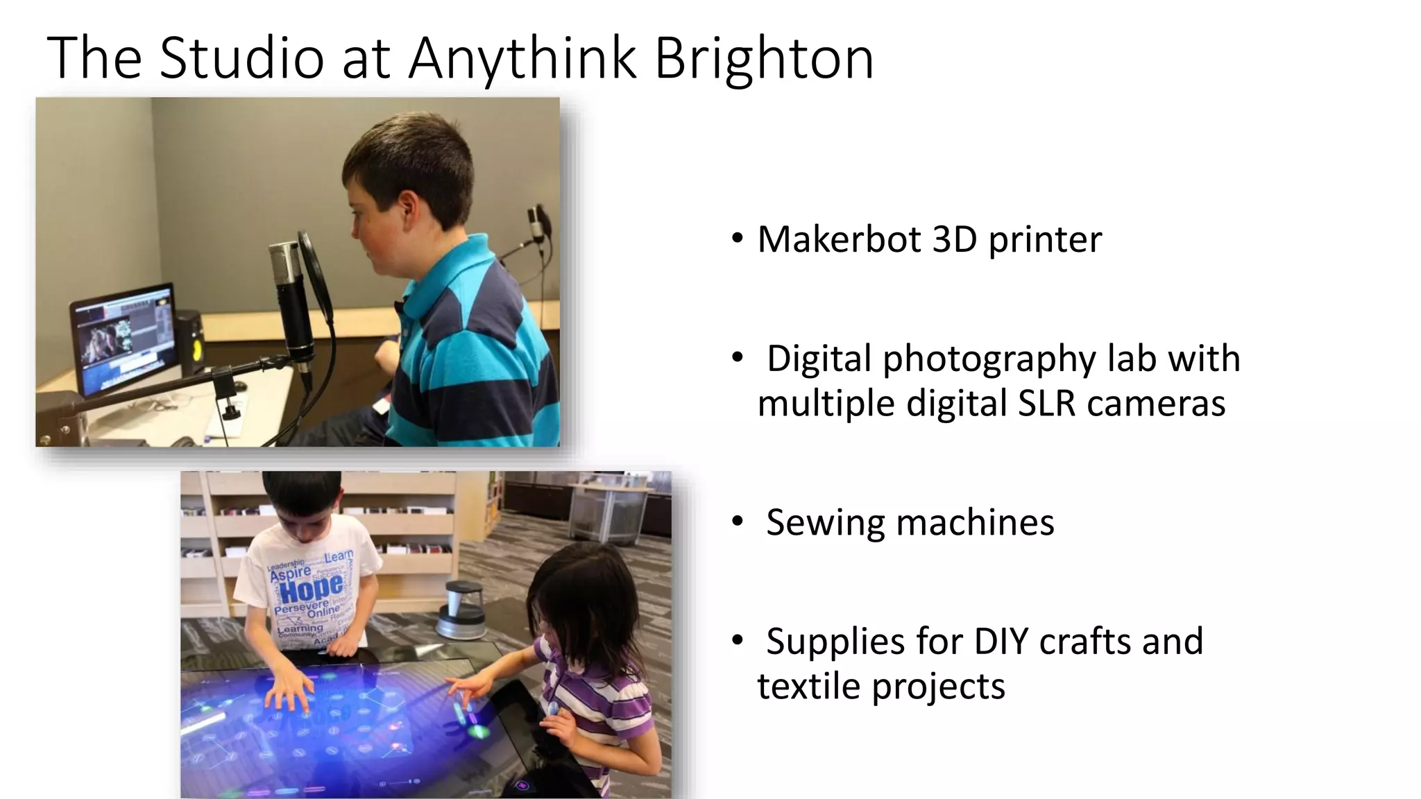 The Studio at Anythink Brighton
• Makerbot 3D printer
• Digital photography lab with
multiple digital SLR cameras
• Sewing machines
• Supplies for DIY crafts and
textile projects
 