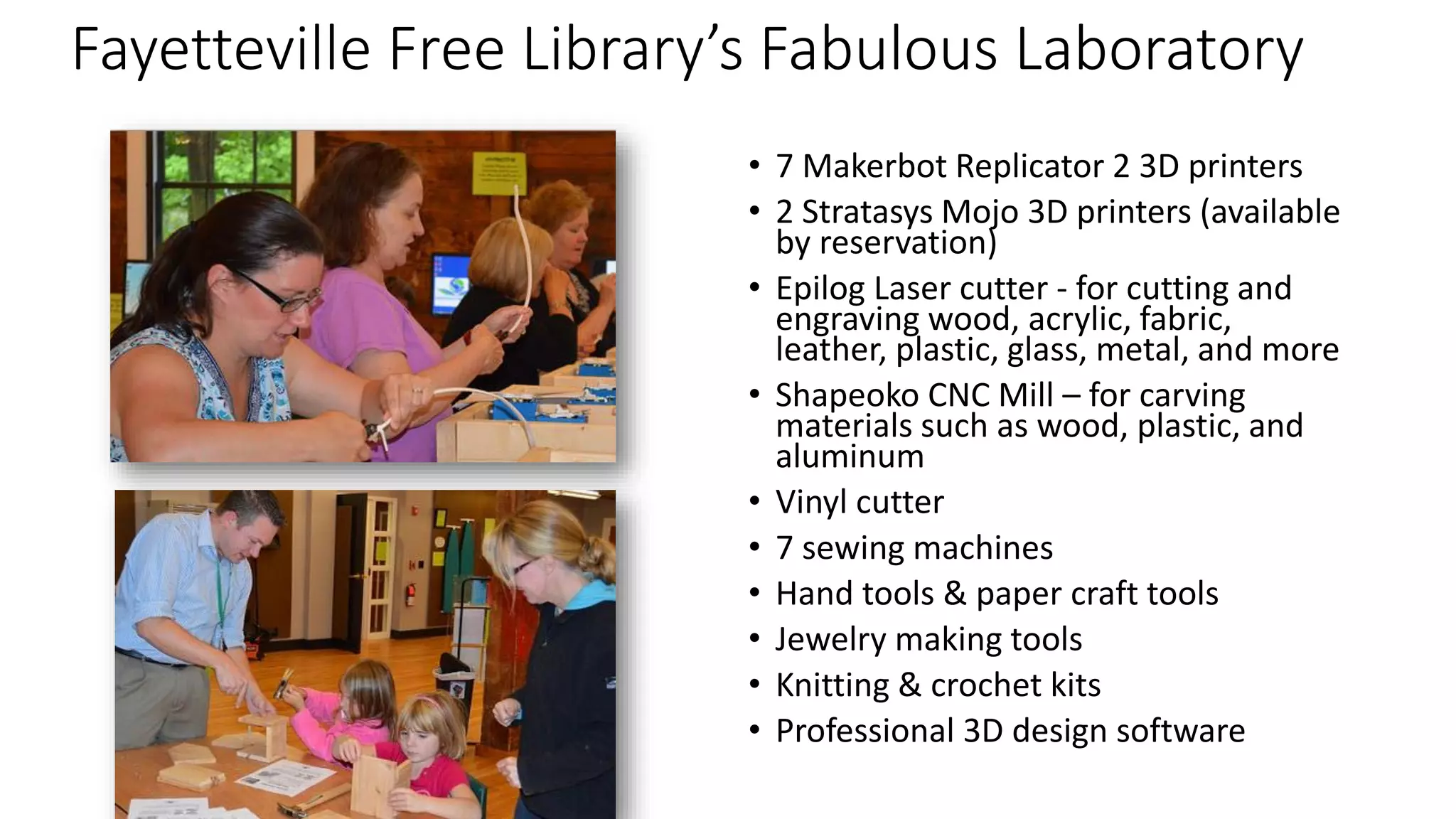 Fayetteville Free Library’s Fabulous Laboratory
• 7 Makerbot Replicator 2 3D printers
• 2 Stratasys Mojo 3D printers (available
by reservation)
• Epilog Laser cutter - for cutting and
engraving wood, acrylic, fabric,
leather, plastic, glass, metal, and more
• Shapeoko CNC Mill – for carving
materials such as wood, plastic, and
aluminum
• Vinyl cutter
• 7 sewing machines
• Hand tools & paper craft tools
• Jewelry making tools
• Knitting & crochet kits
• Professional 3D design software
 