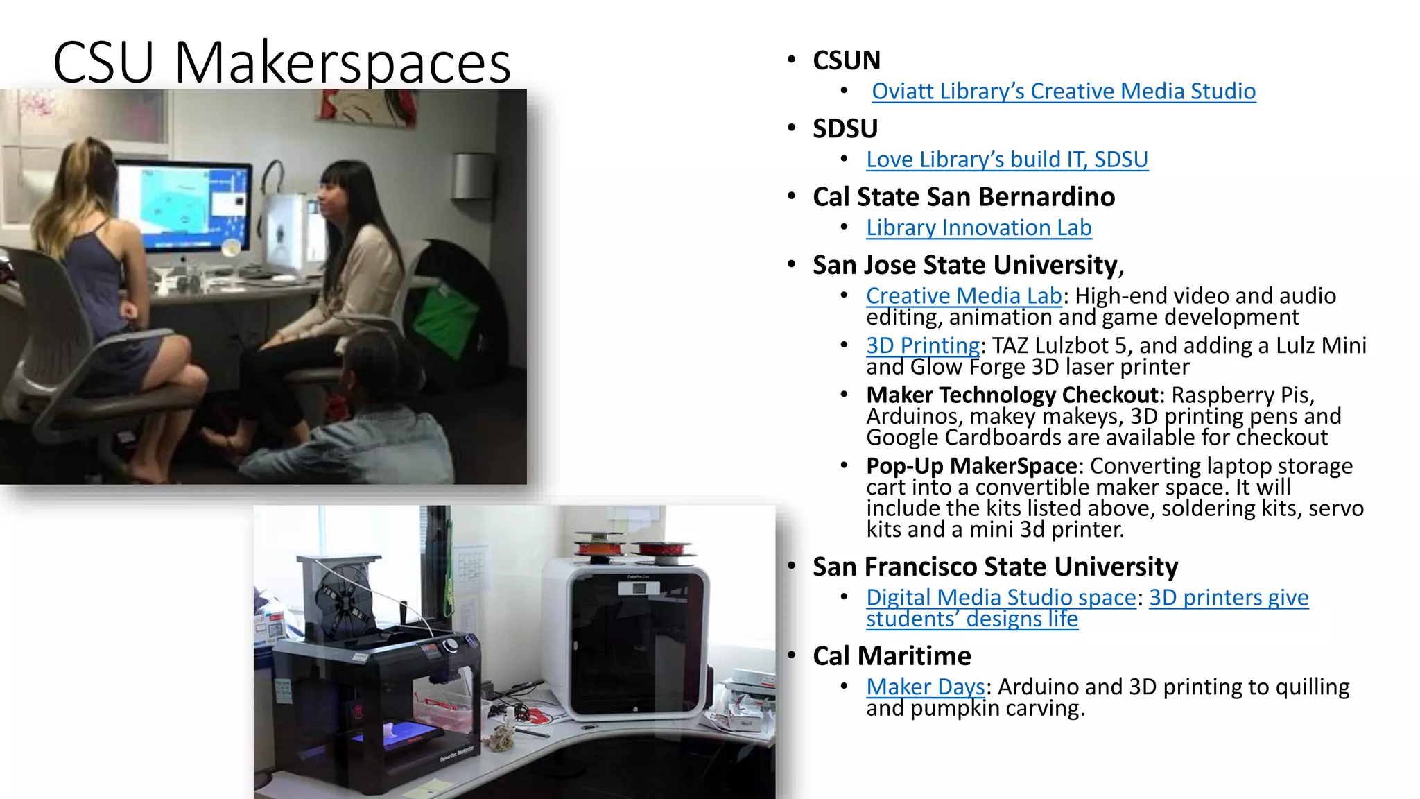 CSU Makerspaces • CSUN
• Oviatt Library’s Creative Media Studio
• SDSU
• Love Library’s build IT, SDSU
• Cal State San Bernardino
• Library Innovation Lab
• San Jose State University,
• Creative Media Lab: High-end video and audio
editing, animation and game development
• 3D Printing: TAZ Lulzbot 5, and adding a Lulz Mini
and Glow Forge 3D laser printer
• Maker Technology Checkout: Raspberry Pis,
Arduinos, makey makeys, 3D printing pens and
Google Cardboards are available for checkout
• Pop-Up MakerSpace: Converting laptop storage
cart into a convertible maker space. It will
include the kits listed above, soldering kits, servo
kits and a mini 3d printer.
• San Francisco State University
• Digital Media Studio space: 3D printers give
students’ designs life
• Cal Maritime
• Maker Days: Arduino and 3D printing to quilling
and pumpkin carving.
 