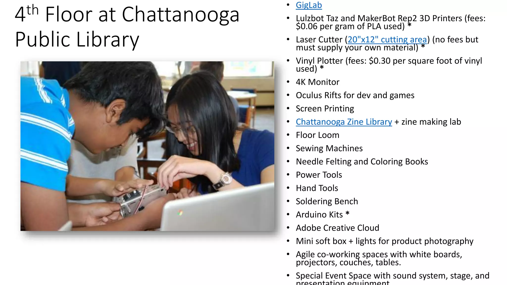 4th Floor at Chattanooga
Public Library
• GigLab
• Lulzbot Taz and MakerBot Rep2 3D Printers (fees:
$0.06​ per gram of PLA used) *
• Laser Cutter (20"x12" cutting area) (no fees but
must supply your own material) *
• Vinyl Plotter (fees: $0.30 per square foot of vinyl
used) *
• 4K Monitor
• Oculus Rifts for dev and games
• Screen Printing
• Chattanooga Zine Library + zine making lab
• Floor Loom
• Sewing Machines
• Needle Felting and Coloring Books
• Power Tools
• Hand Tools
• Soldering Bench
• Arduino Kits *
• Adobe Creative Cloud
• Mini soft box + lights for product photography
• Agile co-working spaces with white boards,
projectors, couches, tables.
• Special Event Space with sound system, stage, and
 