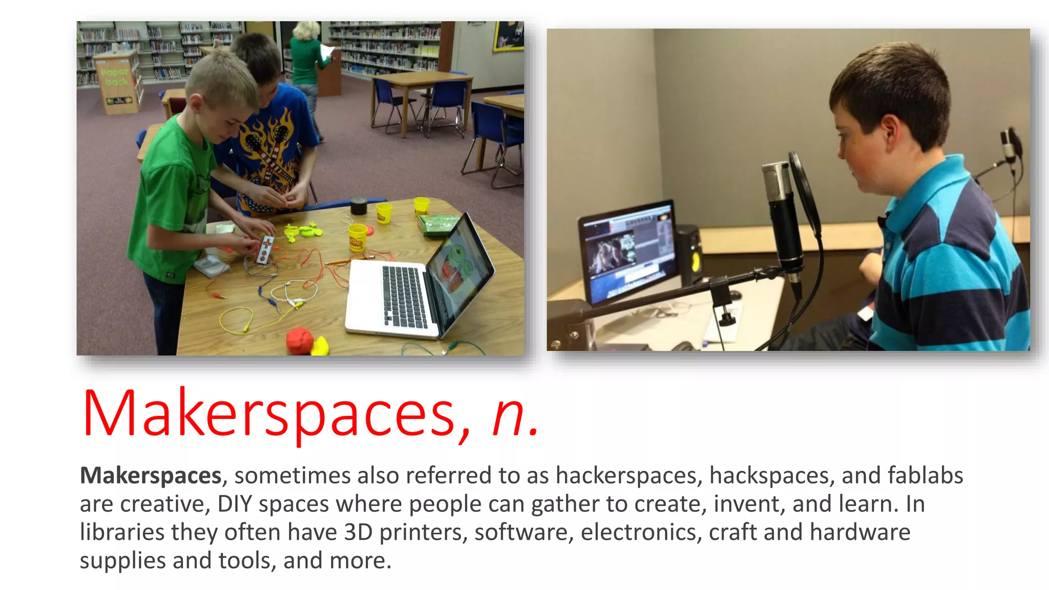 Makerspaces, n.
Makerspaces, sometimes also referred to as hackerspaces, hackspaces, and fablabs
are creative, DIY spaces where people can gather to create, invent, and learn. In
libraries they often have 3D printers, software, electronics, craft and hardware
supplies and tools, and more.
 