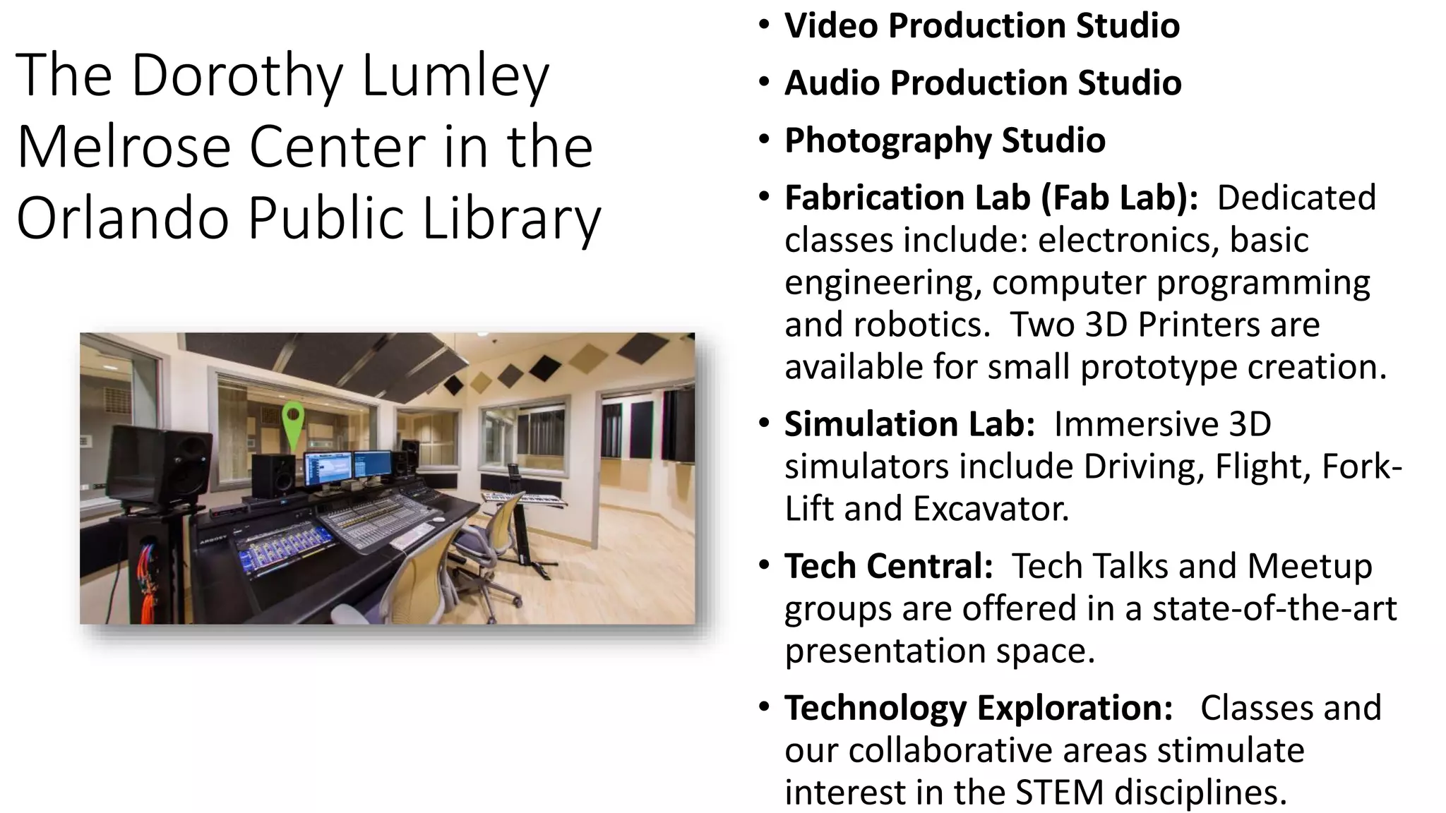 The Dorothy Lumley
Melrose Center in the
Orlando Public Library
• Video Production Studio
• Audio Production Studio
• Photography Studio
• Fabrication Lab (Fab Lab): Dedicated
classes include: electronics, basic
engineering, computer programming
and robotics. Two 3D Printers are
available for small prototype creation.
• Simulation Lab: Immersive 3D
simulators include Driving, Flight, Fork-
Lift and Excavator.
• Tech Central: Tech Talks and Meetup
groups are offered in a state-of-the-art
presentation space.
• Technology Exploration: Classes and
our collaborative areas stimulate
interest in the STEM disciplines.
 