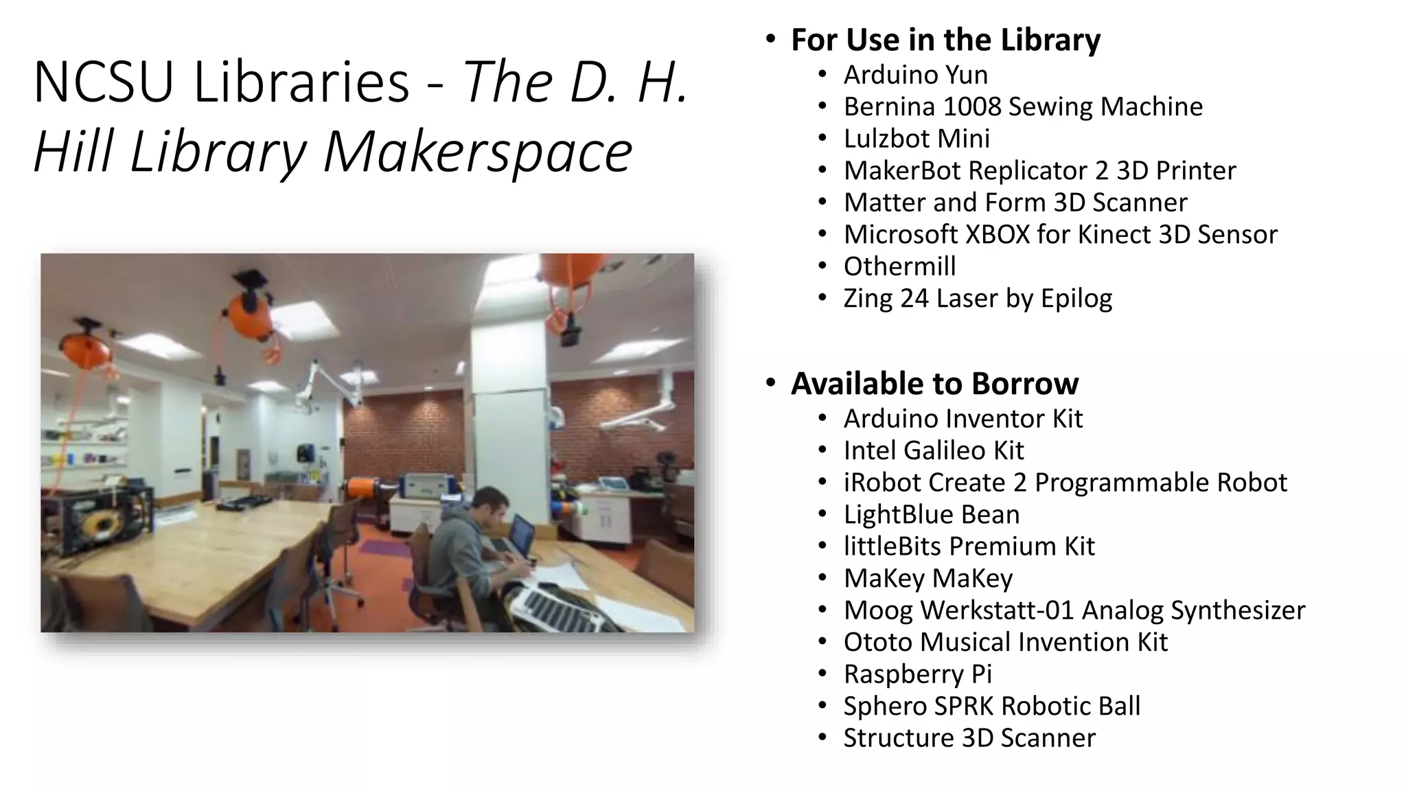 NCSU Libraries - The D. H.
Hill Library Makerspace
• For Use in the Library
• Arduino Yun
• Bernina 1008 Sewing Machine
• Lulzbot Mini
• MakerBot Replicator 2 3D Printer
• Matter and Form 3D Scanner
• Microsoft XBOX for Kinect 3D Sensor
• Othermill
• Zing 24 Laser by Epilog
• Available to Borrow
• Arduino Inventor Kit
• Intel Galileo Kit
• iRobot Create 2 Programmable Robot
• LightBlue Bean
• littleBits Premium Kit
• MaKey MaKey
• Moog Werkstatt-01 Analog Synthesizer
• Ototo Musical Invention Kit
• Raspberry Pi
• Sphero SPRK Robotic Ball
• Structure 3D Scanner
 