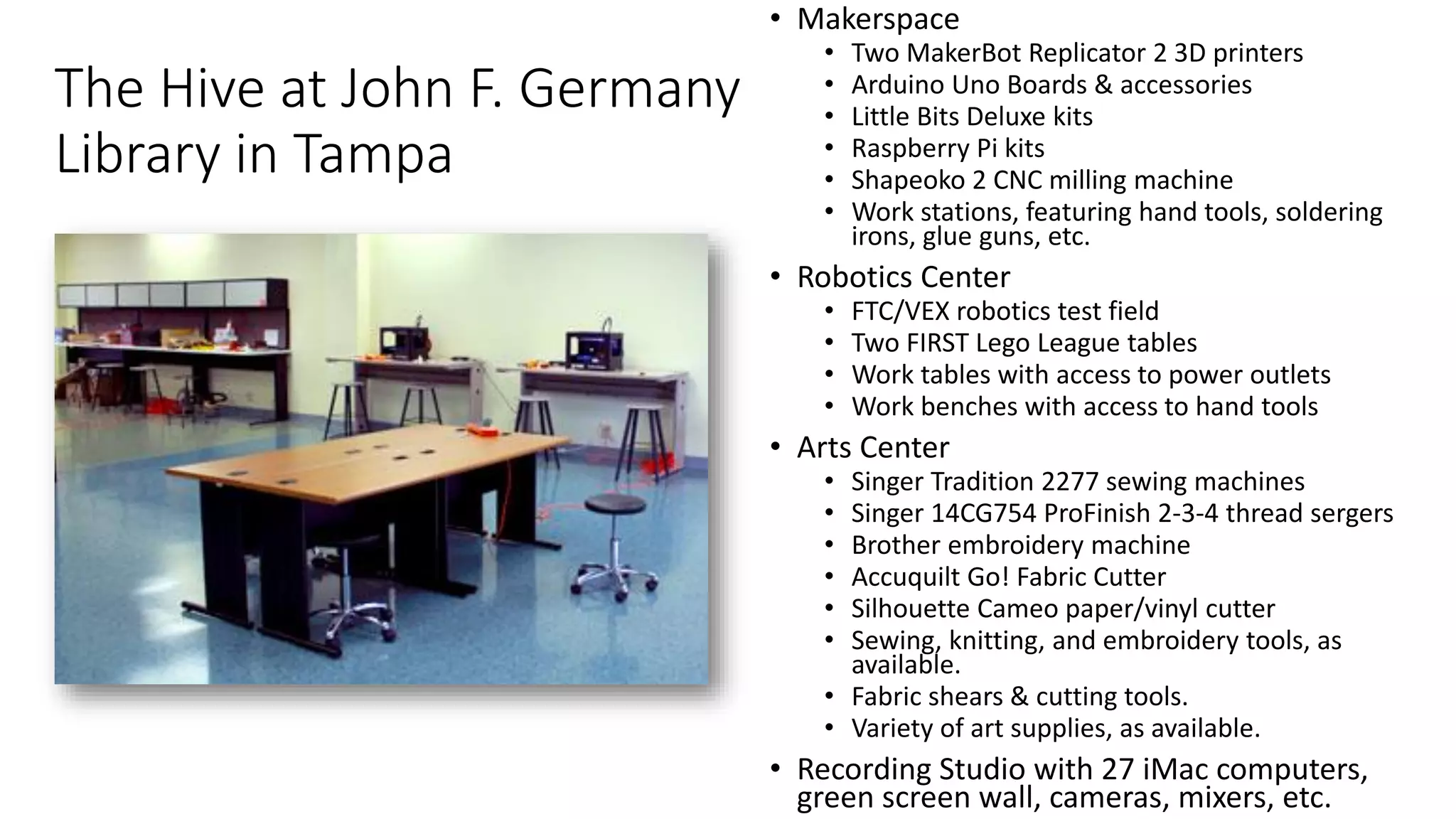 The Hive at John F. Germany
Library in Tampa
• Makerspace
• Two MakerBot Replicator 2 3D printers
• Arduino Uno Boards & accessories
• Little Bits Deluxe kits
• Raspberry Pi kits
• Shapeoko 2 CNC milling machine
• Work stations, featuring hand tools, soldering
irons, glue guns, etc.
• Robotics Center
• FTC/VEX robotics test field
• Two FIRST Lego League tables
• Work tables with access to power outlets
• Work benches with access to hand tools
• Arts Center
• Singer Tradition 2277 sewing machines
• Singer 14CG754 ProFinish 2-3-4 thread sergers
• Brother embroidery machine
• Accuquilt Go! Fabric Cutter
• Silhouette Cameo paper/vinyl cutter
• Sewing, knitting, and embroidery tools, as
available.
• Fabric shears & cutting tools.
• Variety of art supplies, as available.
• Recording Studio with 27 iMac computers,
green screen wall, cameras, mixers, etc.
 
