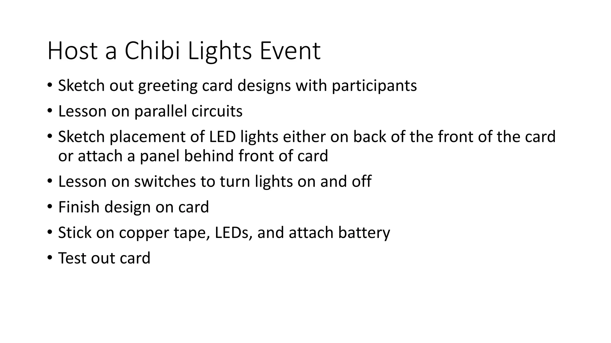 Host a Chibi Lights Event
• Sketch out greeting card designs with participants
• Lesson on parallel circuits
• Sketch placement of LED lights either on back of the front of the card
or attach a panel behind front of card
• Lesson on switches to turn lights on and off
• Finish design on card
• Stick on copper tape, LEDs, and attach battery
• Test out card
 