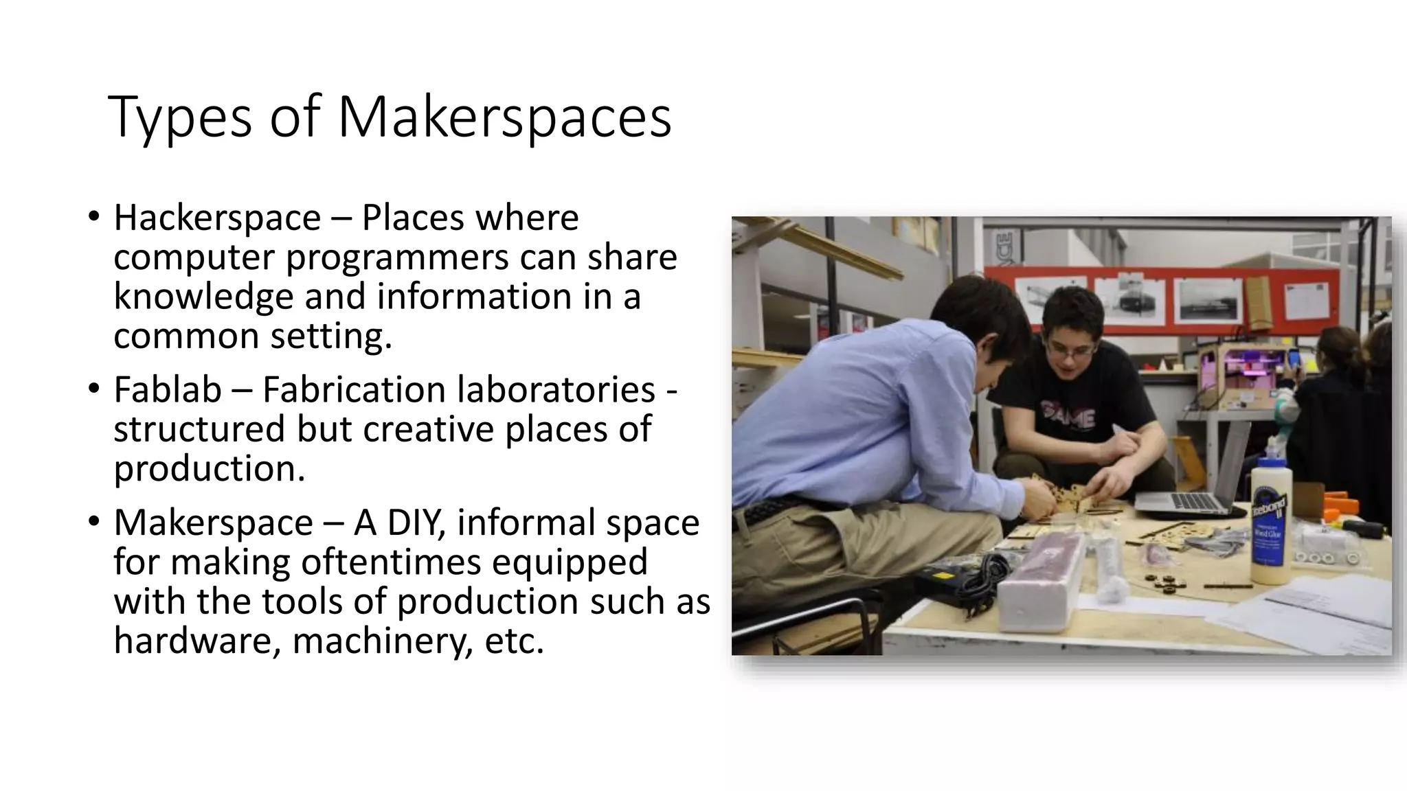Types of Makerspaces
• Hackerspace – Places where
computer programmers can share
knowledge and information in a
common setting.
• Fablab – Fabrication laboratories -
structured but creative places of
production.
• Makerspace – A DIY, informal space
for making oftentimes equipped
with the tools of production such as
hardware, machinery, etc.
 