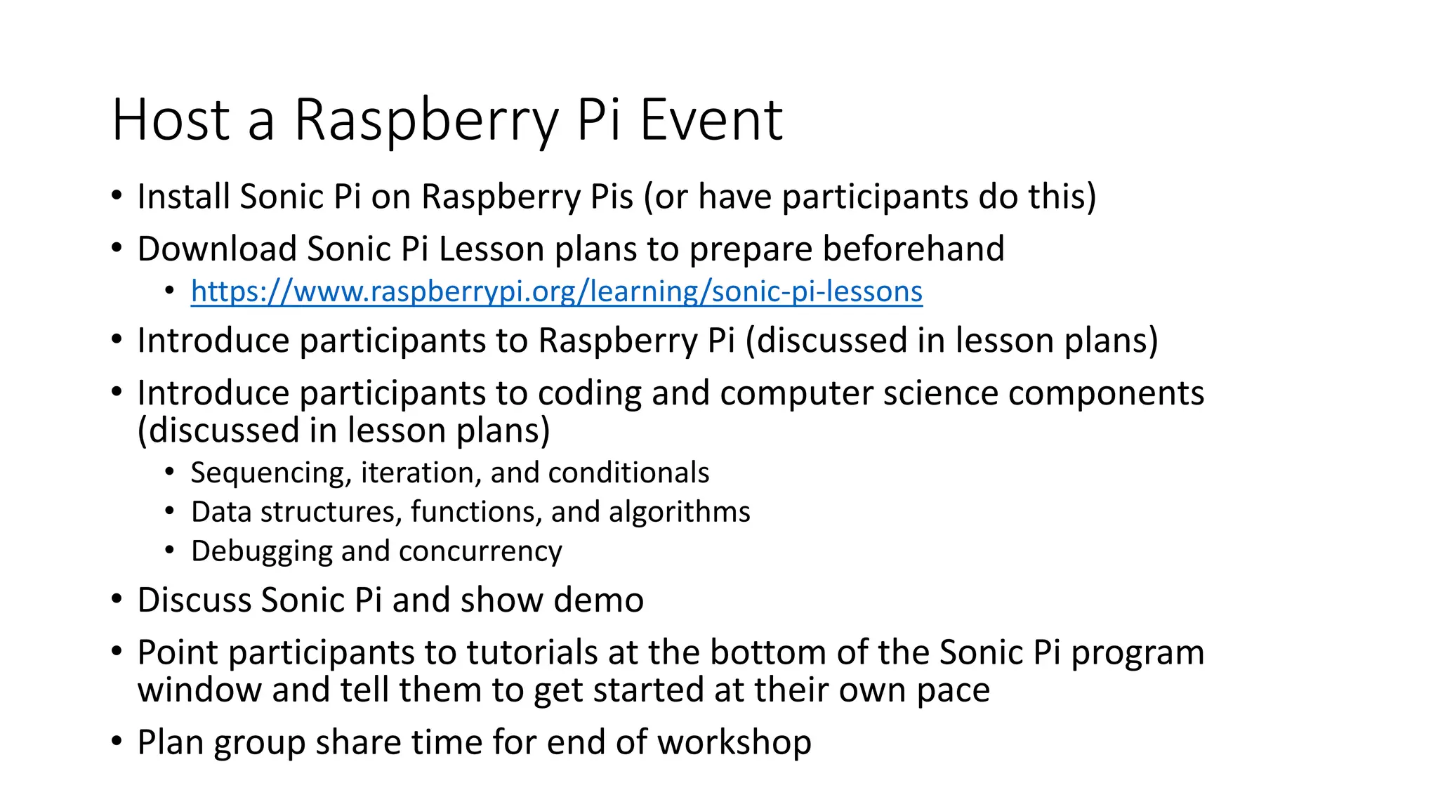 Host a Raspberry Pi Event
• Install Sonic Pi on Raspberry Pis (or have participants do this)
• Download Sonic Pi Lesson plans to prepare beforehand
• https://www.raspberrypi.org/learning/sonic-pi-lessons
• Introduce participants to Raspberry Pi (discussed in lesson plans)
• Introduce participants to coding and computer science components
(discussed in lesson plans)
• Sequencing, iteration, and conditionals
• Data structures, functions, and algorithms
• Debugging and concurrency
• Discuss Sonic Pi and show demo
• Point participants to tutorials at the bottom of the Sonic Pi program
window and tell them to get started at their own pace
• Plan group share time for end of workshop
 